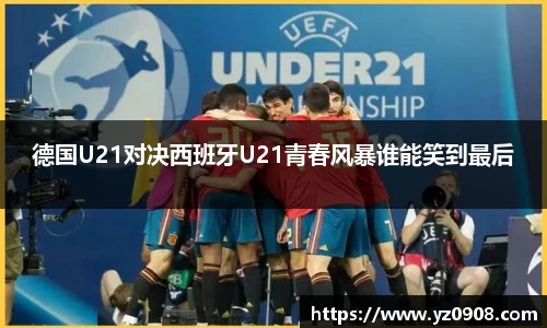 德国U21对决西班牙U21青春风暴谁能笑到最后